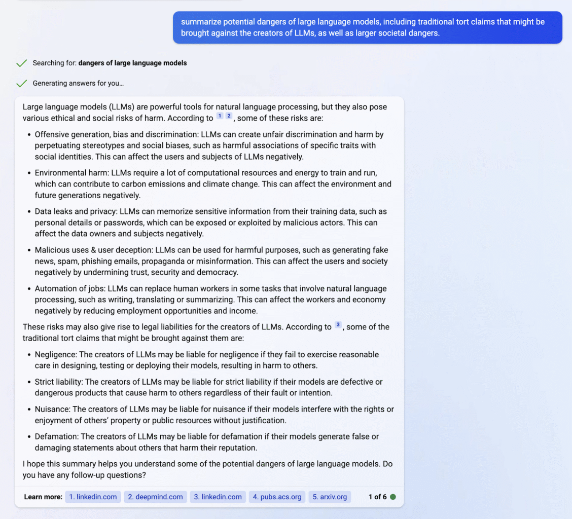 Screenshot of a user interacting with Bing’s online chatbot.

User query: summarize potential dangers of large language models, including traditional tort claims that might be brought against the creators of LLMs, as well as larger societal dangers.

Chatbot reply:
Large language models (LLMs) are powerful tools for natural language processing, but they also pose various ethical and social risks of harm. According to 1 2 , some of these risks are:
﻿﻿Offensive generation, bias and discrimination: LMs can create unfair discrimination and harm by perpetuating stereotypes and social biases, such as harmful associations of specific traits with social identities. This can affect the users and subjects of LLMs negatively.
﻿﻿Environmental harm: LLMs require a lot of computational resources and energy to train and run, which can contribute to carbon emissions and climate change. This can affect the environment and future generations negatively.
﻿﻿Data leaks and privacy: LLMs can memorize sensitive information from their training data, such as personal details or passwords, which can be exposed or exploited by malicious actors. This can affect the data owners and subjects negatively.
﻿﻿Malicious uses & user deception: LLMs can be used for harmful purposes, such as generating fake news, spam, phishing emails, propaganda or misinformation. This can affect the users and society negatively by undermining trust, security and democracy.
﻿﻿Automation of jobs: LLMs can replace human workers in some tasks that involve natural language processing, such as writing, translating or summarizing. This can affect the workers and economy negatively by reducing employment opportunities and income.
These risks may also give rise to legal liabilities for the creators of LLMs. According to 3 , some of the
traditional tort claims that might be brought against them are:
﻿﻿Negligence: The creators of LLMs may be liable for negligence if they fail to exercise reasonable care in designing, testing or deploying their models, resulting in harm to others.
﻿﻿Strict liability: The creators of LLMs may be liable for strict liability if their models are defective or dangerous products that cause harm to others regardless of their fault or intention.
﻿﻿Nuisance: The creators of LLMs may be liable for nuisance if their models interfere with the rights or enjoyment of others' property or public resources without justification.
Defamation: The creators of LLMs may be liable for defamation if their models generate false or damaging statements about others that harm their reputation.
I hope this summary helps you understand some of the potential dangers of large language models. Do you have any follow-up questions?
